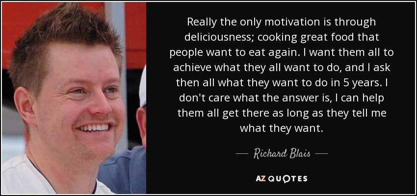 Really the only motivation is through deliciousness; cooking great food that people want to eat again. I want them all to achieve what they all want to do, and I ask then all what they want to do in 5 years. I don't care what the answer is, I can help them all get there as long as they tell me what they want. - Richard Blais
