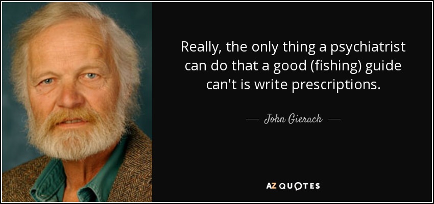 Really, the only thing a psychiatrist can do that a good (fishing) guide can't is write prescriptions. - John Gierach