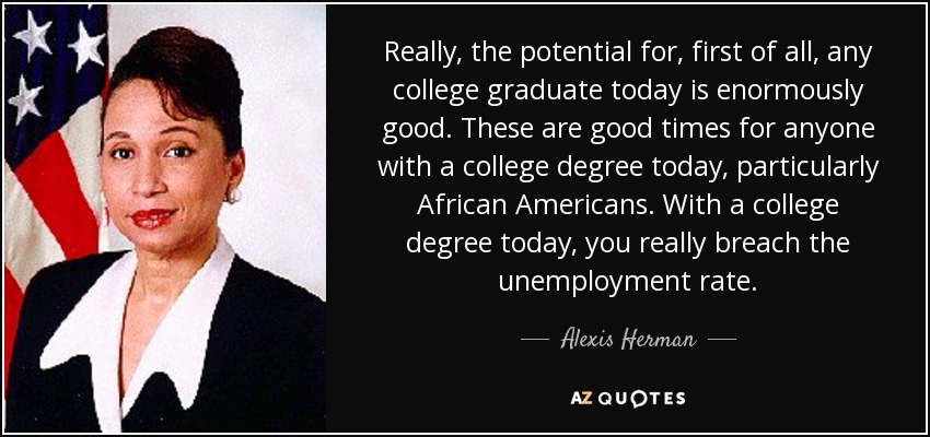 Really, the potential for, first of all, any college graduate today is enormously good. These are good times for anyone with a college degree today, particularly African Americans. With a college degree today, you really breach the unemployment rate. - Alexis Herman