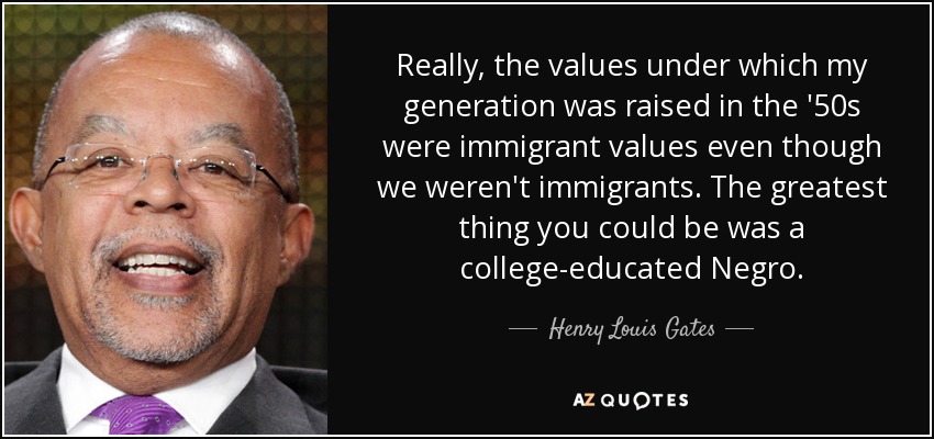 Really, the values under which my generation was raised in the '50s were immigrant values even though we weren't immigrants. The greatest thing you could be was a college-educated Negro. - Henry Louis Gates