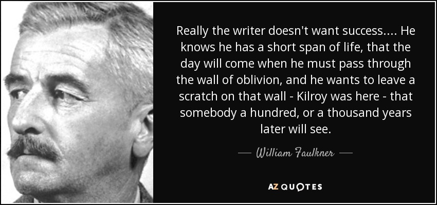 Really the writer doesn't want success. . . . He knows he has a short span of life, that the day will come when he must pass through the wall of oblivion, and he wants to leave a scratch on that wall - Kilroy was here - that somebody a hundred, or a thousand years later will see. - William Faulkner