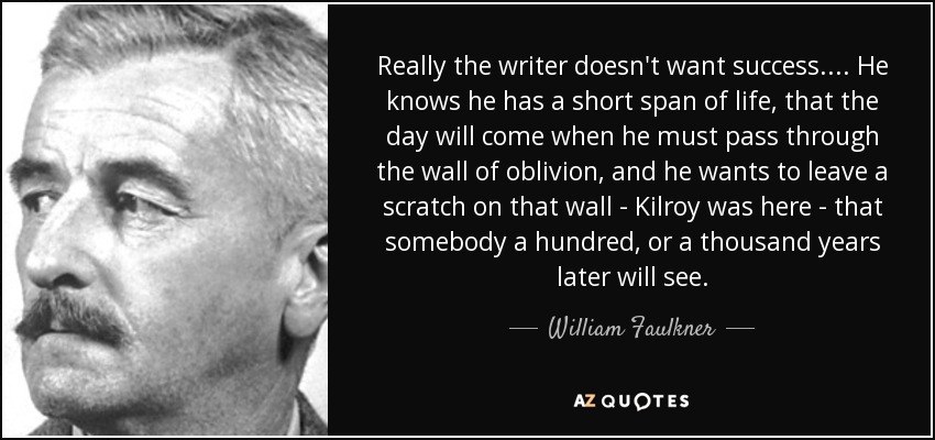 Really the writer doesn't want success. . . . He knows he has a short span of life, that the day will come when he must pass through the wall of oblivion, and he wants to leave a scratch on that wall - Kilroy was here - that somebody a hundred, or a thousand years later will see. - William Faulkner