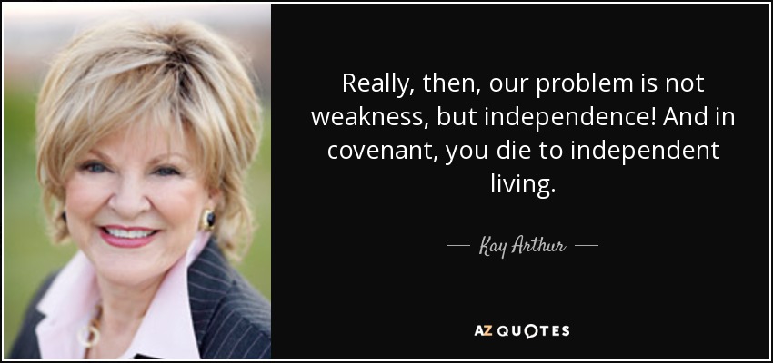 Really, then, our problem is not weakness, but independence! And in covenant, you die to independent living. - Kay Arthur