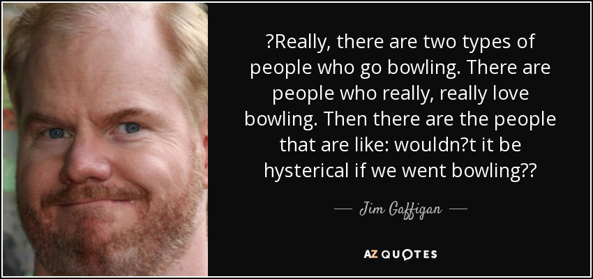 Really, there are two types of people who go bowling. There are people who really, really love bowling. Then there are the people that are like: wouldnt it be hysterical if we went bowling? - Jim Gaffigan