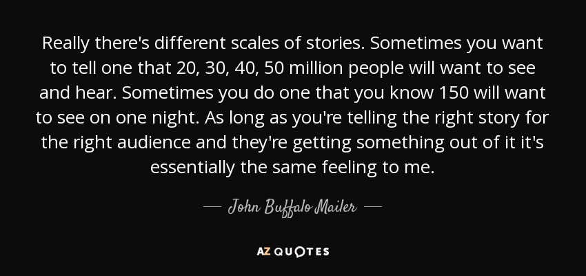 Really there's different scales of stories. Sometimes you want to tell one that 20, 30, 40, 50 million people will want to see and hear. Sometimes you do one that you know 150 will want to see on one night. As long as you're telling the right story for the right audience and they're getting something out of it it's essentially the same feeling to me. - John Buffalo Mailer