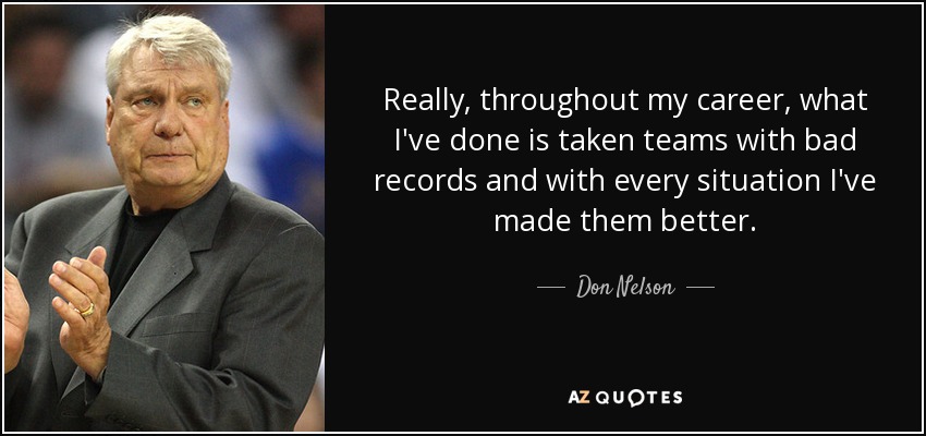 Really, throughout my career, what I've done is taken teams with bad records and with every situation I've made them better. - Don Nelson