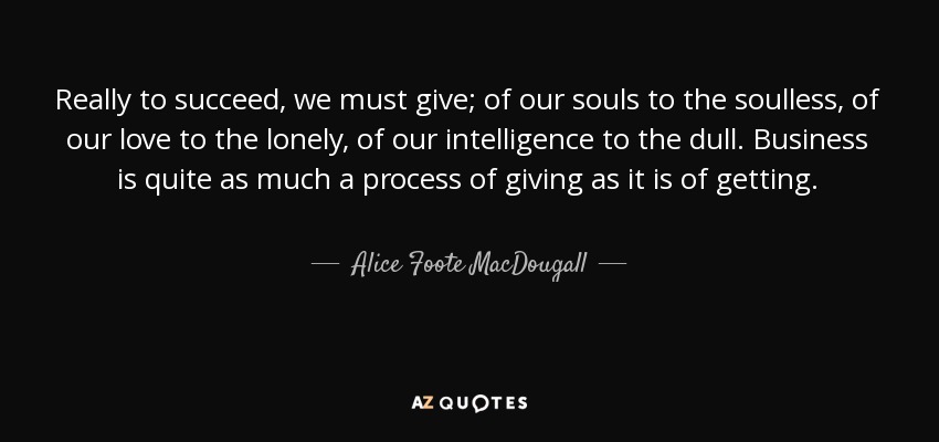 Really to succeed, we must give; of our souls to the soulless, of our love to the lonely, of our intelligence to the dull. Business is quite as much a process of giving as it is of getting. - Alice Foote MacDougall