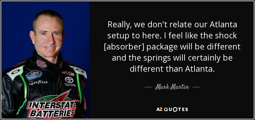 Really, we don't relate our Atlanta setup to here. I feel like the shock [absorber] package will be different and the springs will certainly be different than Atlanta. - Mark Martin