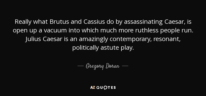Really what Brutus and Cassius do by assassinating Caesar, is open up a vacuum into which much more ruthless people run. Julius Caesar is an amazingly contemporary, resonant, politically astute play. - Gregory Doran