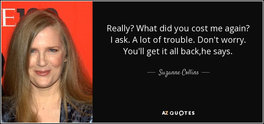 Really? What did you cost me again? I ask. A lot of trouble. Don't worry. You'll get it all back,he says. - Suzanne Collins