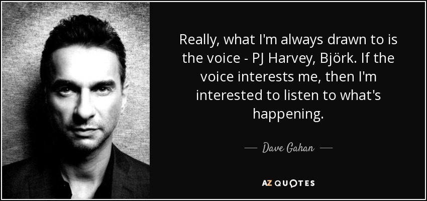 Really, what I'm always drawn to is the voice - PJ Harvey , Björk . If the voice interests me, then I'm interested to listen to what's happening. - Dave Gahan