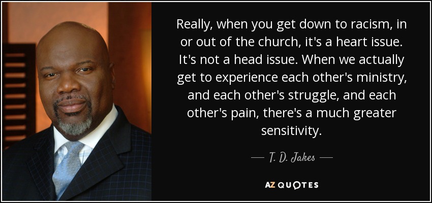 Really, when you get down to racism, in or out of the church, it's a heart issue. It's not a head issue. When we actually get to experience each other's ministry, and each other's struggle, and each other's pain, there's a much greater sensitivity. - T. D. Jakes