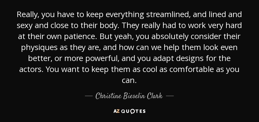 Really, you have to keep everything streamlined, and lined and sexy and close to their body. They really had to work very hard at their own patience. But yeah, you absolutely consider their physiques as they are, and how can we help them look even better, or more powerful, and you adapt designs for the actors. You want to keep them as cool as comfortable as you can. - Christine Bieselin Clark