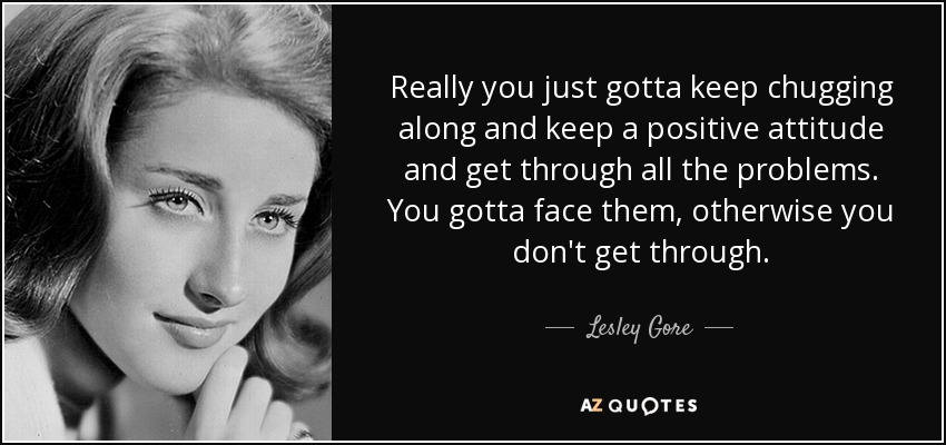 Really you just gotta keep chugging along and keep a positive attitude and get through all the problems. You gotta face them, otherwise you don't get through. - Lesley Gore