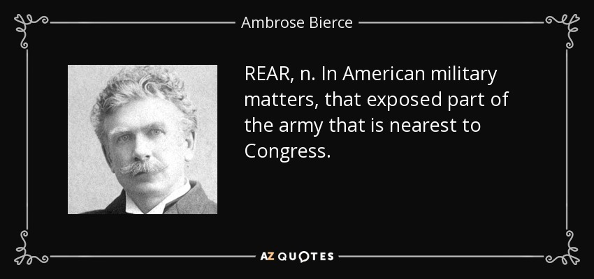 REAR, n. In American military matters, that exposed part of the army that is nearest to Congress. - Ambrose Bierce