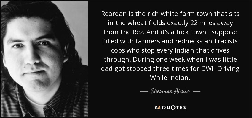 Reardan is the rich white farm town that sits in the wheat fields exactly 22 miles away from the Rez. And it's a hick town I suppose filled with farmers and rednecks and racists cops who stop every Indian that drives through. During one week when I was little dad got stopped three times for DWI- Driving While Indian. - Sherman Alexie