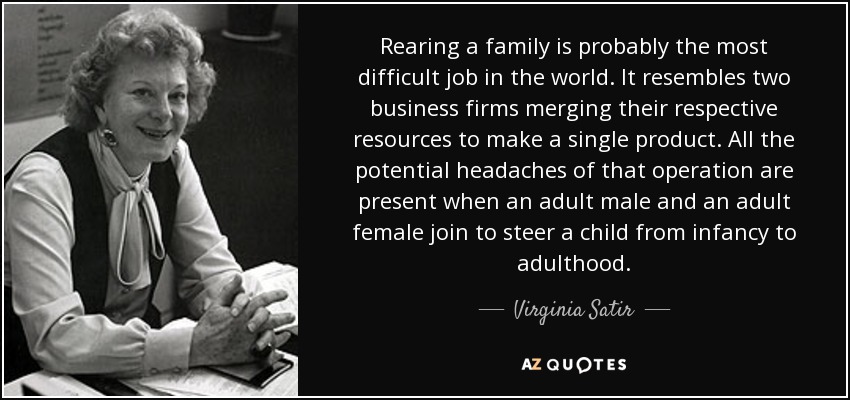 Rearing a family is probably the most difficult job in the world. It resembles two business firms merging their respective resources to make a single product. All the potential headaches of that operation are present when an adult male and an adult female join to steer a child from infancy to adulthood. - Virginia Satir