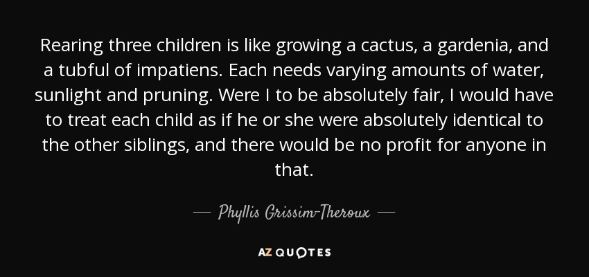 Rearing three children is like growing a cactus, a gardenia, and a tubful of impatiens. Each needs varying amounts of water, sunlight and pruning. Were I to be absolutely fair, I would have to treat each child as if he or she were absolutely identical to the other siblings, and there would be no profit for anyone in that. - Phyllis Grissim-Theroux