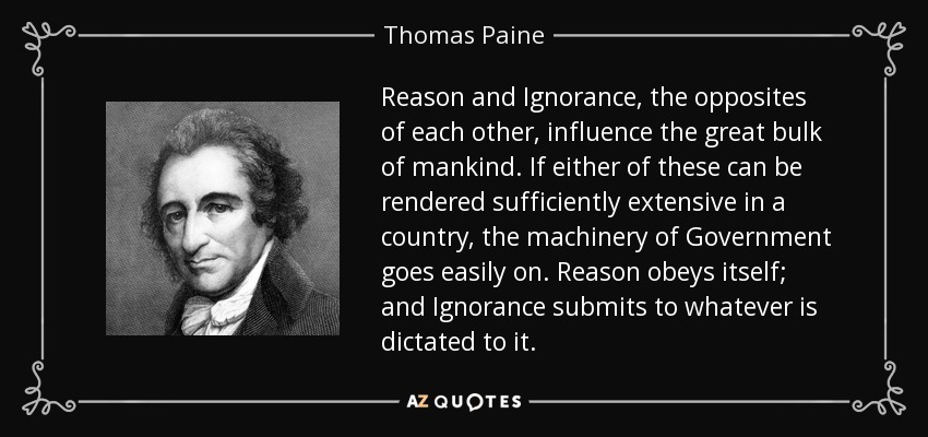 Reason and Ignorance, the opposites of each other, influence the great bulk of mankind. If either of these can be rendered sufficiently extensive in a country, the machinery of Government goes easily on. Reason obeys itself; and Ignorance submits to whatever is dictated to it. - Thomas Paine