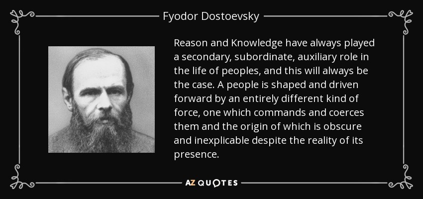 Reason and Knowledge have always played a secondary, subordinate, auxiliary role in the life of peoples, and this will always be the case. A people is shaped and driven forward by an entirely different kind of force, one which commands and coerces them and the origin of which is obscure and inexplicable despite the reality of its presence. - Fyodor Dostoevsky