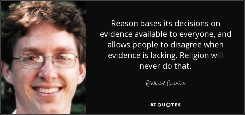 Reason bases its decisions on evidence available to everyone, and allows people to disagree when evidence is lacking. Religion will never do that. - Richard Carrier