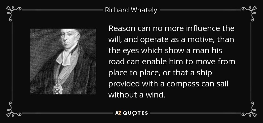 Reason can no more influence the will, and operate as a motive, than the eyes which show a man his road can enable him to move from place to place, or that a ship provided with a compass can sail without a wind. - Richard Whately