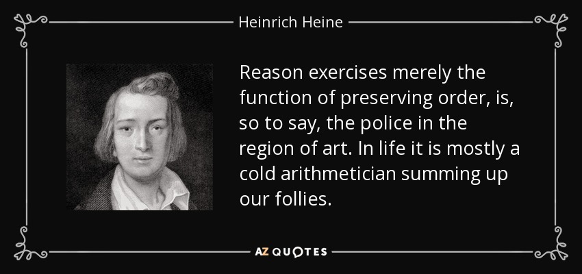 Reason exercises merely the function of preserving order, is, so to say, the police in the region of art. In life it is mostly a cold arithmetician summing up our follies. - Heinrich Heine
