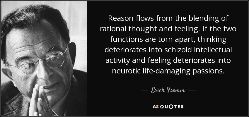 Reason flows from the blending of rational thought and feeling. If the two functions are torn apart, thinking deteriorates into schizoid intellectual activity and feeling deteriorates into neurotic life-damaging passions. - Erich Fromm