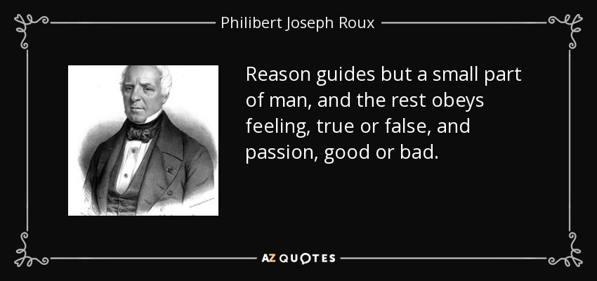 Reason guides but a small part of man, and the rest obeys feeling, true or false, and passion, good or bad. - Philibert Joseph Roux