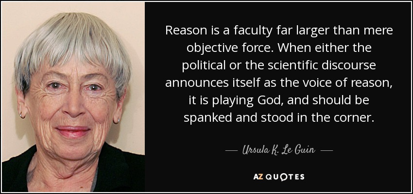 Reason is a faculty far larger than mere objective force. When either the political or the scientific discourse announces itself as the voice of reason, it is playing God, and should be spanked and stood in the corner. - Ursula K. Le Guin