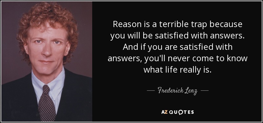 Reason is a terrible trap because you will be satisfied with answers. And if you are satisfied with answers, you'll never come to know what life really is. - Frederick Lenz