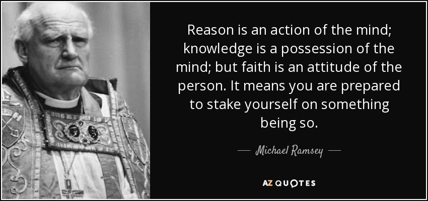 Reason is an action of the mind; knowledge is a possession of the mind; but faith is an attitude of the person. It means you are prepared to stake yourself on something being so. - Michael Ramsey