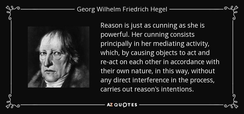 Reason is just as cunning as she is powerful. Her cunning consists principally in her mediating activity, which, by causing objects to act and re-act on each other in accordance with their own nature, in this way, without any direct interference in the process, carries out reason's intentions. - Georg Wilhelm Friedrich Hegel Reason is just as cunning as she is powerful. Her cunning consists principally in her mediating activity, which, by causing objects to act and re-act on each other in accordance with their own nature, in this way, without any direct interference in the process, carries out reason's intentions. - Georg Wilhelm Friedrich Hegel