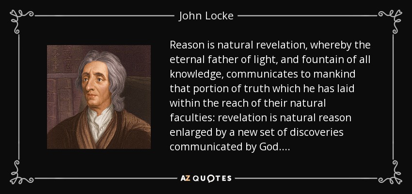 Reason is natural revelation, whereby the eternal father of light, and fountain of all knowledge, communicates to mankind that portion of truth which he has laid within the reach of their natural faculties: revelation is natural reason enlarged by a new set of discoveries communicated by God. . . . - John Locke