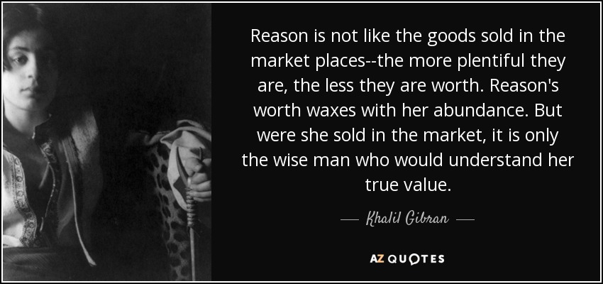 Reason is not like the goods sold in the market places--the more plentiful they are, the less they are worth. Reason's worth waxes with her abundance. But were she sold in the market, it is only the wise man who would understand her true value. - Khalil Gibran