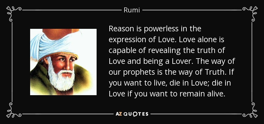 Reason is powerless in the expression of Love. Love alone is capable of revealing the truth of Love and being a Lover. The way of our prophets is the way of Truth. If you want to live, die in Love; die in Love if you want to remain alive. - Rumi