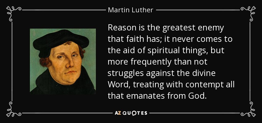 Reason is the greatest enemy that faith has; it never comes to the aid of spiritual things, but more frequently than not struggles against the divine Word, treating with contempt all that emanates from God. - Martin Luther