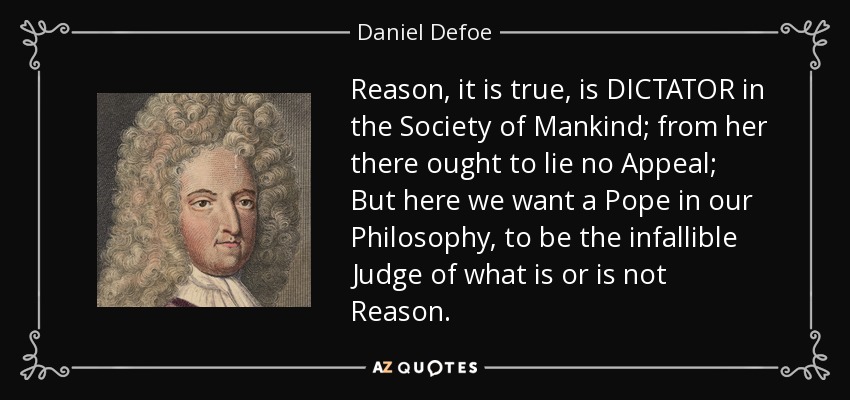 Reason, it is true, is DICTATOR in the Society of Mankind; from her there ought to lie no Appeal; But here we want a Pope in our Philosophy, to be the infallible Judge of what is or is not Reason. - Daniel Defoe