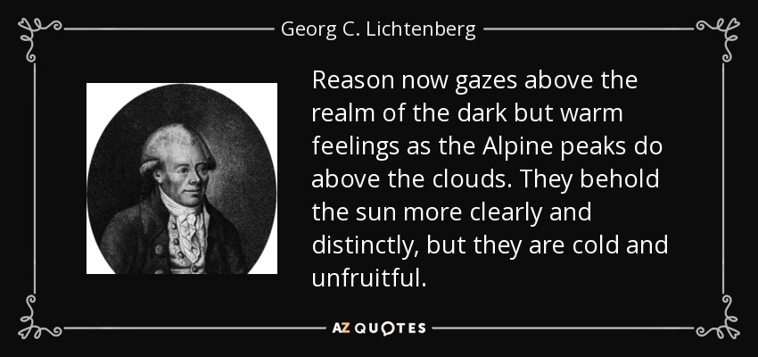 Reason now gazes above the realm of the dark but warm feelings as the Alpine peaks do above the clouds. They behold the sun more clearly and distinctly, but they are cold and unfruitful. - Georg C. Lichtenberg