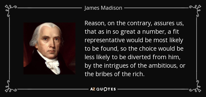 Reason, on the contrary, assures us, that as in so great a number, a fit representative would be most likely to be found, so the choice would be less likely to be diverted from him, by the intrigues of the ambitious, or the bribes of the rich. - James Madison