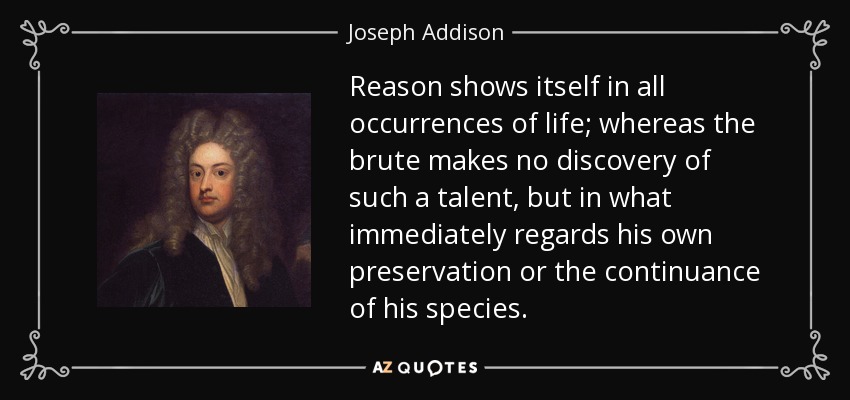 Reason shows itself in all occurrences of life; whereas the brute makes no discovery of such a talent, but in what immediately regards his own preservation or the continuance of his species. - Joseph Addison