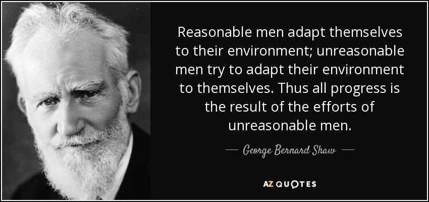 Reasonable men adapt themselves to their environment; unreasonable men try to adapt their environment to themselves. Thus all progress is the result of the efforts of unreasonable men. - George Bernard Shaw