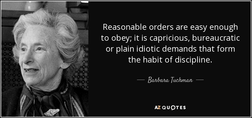 Reasonable orders are easy enough to obey; it is capricious, bureaucratic or plain idiotic demands that form the habit of discipline. - Barbara Tuchman