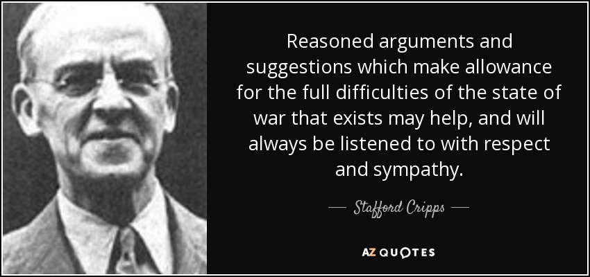 Reasoned arguments and suggestions which make allowance for the full difficulties of the state of war that exists may help, and will always be listened to with respect and sympathy. - Stafford Cripps