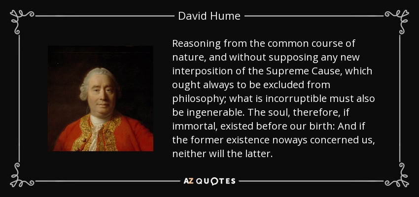 Reasoning from the common course of nature, and without supposing any new interposition of the Supreme Cause, which ought always to be excluded from philosophy; what is incorruptible must also be ingenerable. The soul, therefore, if immortal, existed before our birth: And if the former existence noways concerned us, neither will the latter. - David Hume