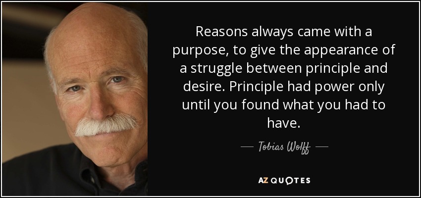 Reasons always came with a purpose, to give the appearance of a struggle between principle and desire. Principle had power only until you found what you had to have. - Tobias Wolff