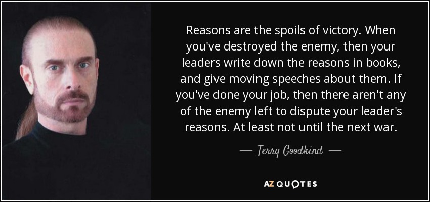 Reasons are the spoils of victory. When you've destroyed the enemy, then your leaders write down the reasons in books, and give moving speeches about them. If you've done your job, then there aren't any of the enemy left to dispute your leader's reasons. At least not until the next war. - Terry Goodkind