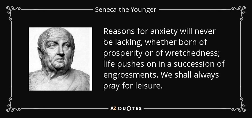 Reasons for anxiety will never be lacking, whether born of prosperity or of wretchedness; life pushes on in a succession of engrossments. We shall always pray for leisure. - Seneca the Younger