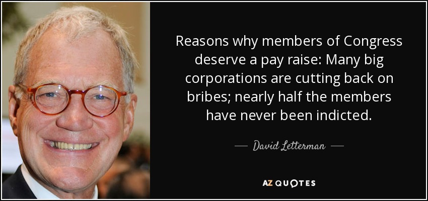 Reasons why members of Congress deserve a pay raise: Many big corporations are cutting back on bribes; nearly half the members have never been indicted. - David Letterman