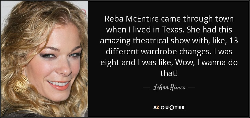 Reba McEntire came through town when I lived in Texas. She had this amazing theatrical show with, like, 13 different wardrobe changes. I was eight and I was like, Wow, I wanna do that! - LeAnn Rimes